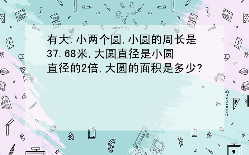 有大.小两个圆,小圆的周长是37.68米,大圆直径是小圆直径的2倍,大圆的面积是多少?