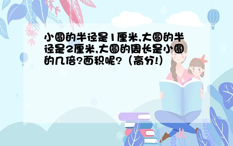 小圆的半径是1厘米,大圆的半径是2厘米,大圆的周长是小圆的几倍?面积呢?（高分!）