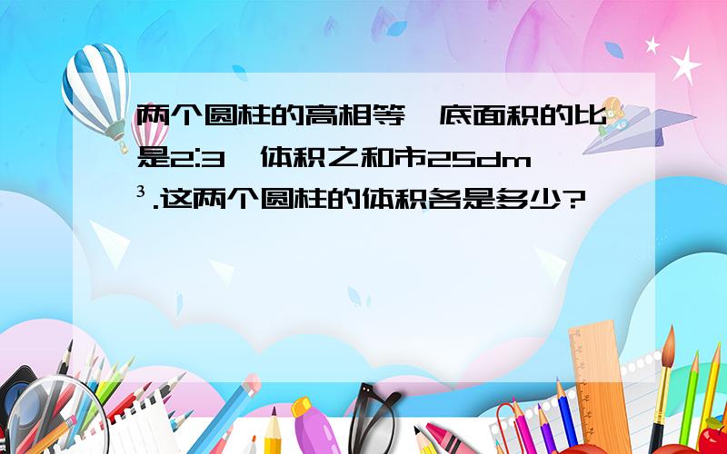 两个圆柱的高相等,底面积的比是2:3,体积之和市25dm³.这两个圆柱的体积各是多少?