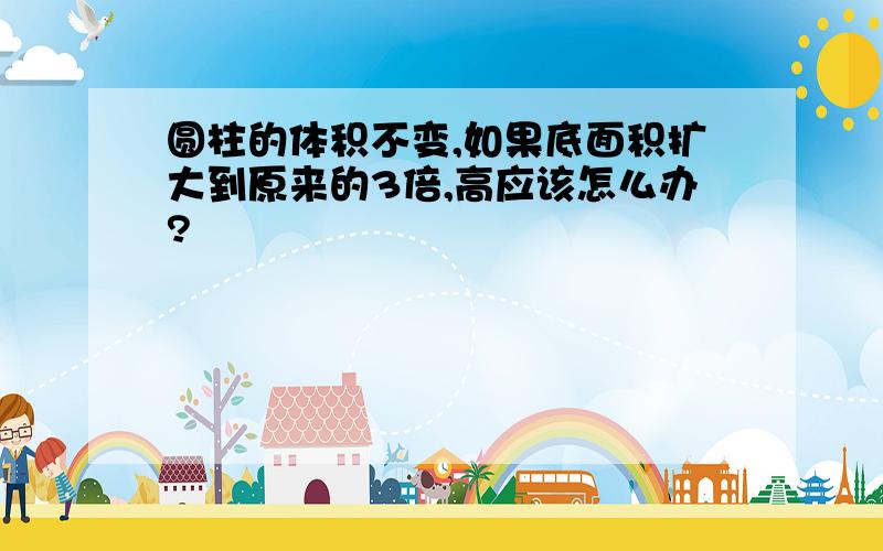 圆柱的体积不变,如果底面积扩大到原来的3倍,高应该怎么办?