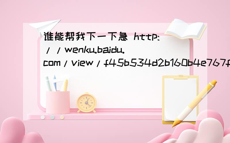 谁能帮我下一下急 http://wenku.baidu.com/view/f45b534d2b160b4e767fcf00.html http://wenku.baidu.com/v网址：http://wenku.baidu.com/view/162ba2661ed9ad51f01df21b.htmlhttp://wenku.baidu.com/view/f45b534d2b160b4e767fcf00.html