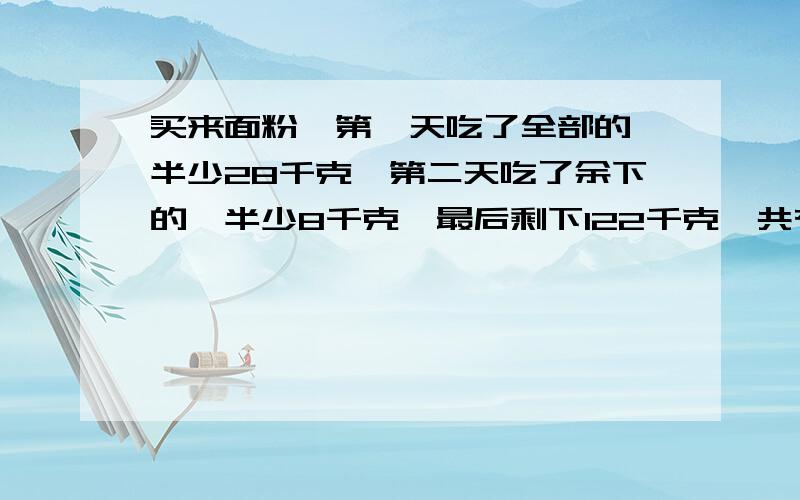 买来面粉,第一天吃了全部的一半少28千克,第二天吃了余下的一半少8千克,最后剩下122千克,共有多少千克