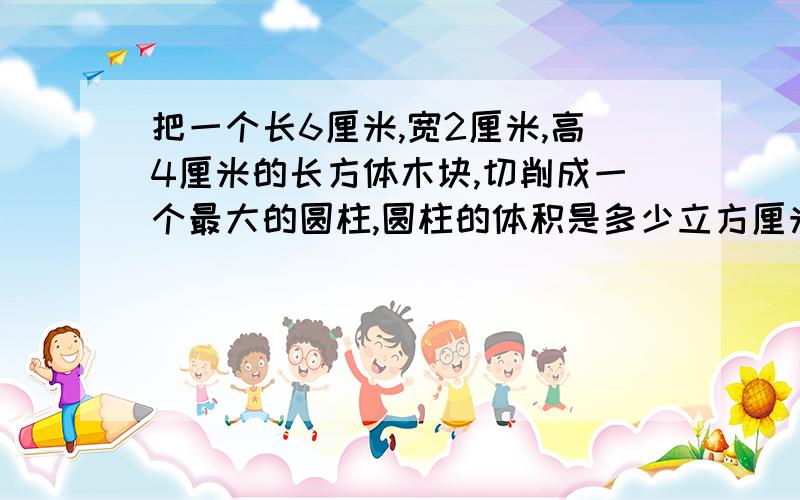 把一个长6厘米,宽2厘米,高4厘米的长方体木块,切削成一个最大的圆柱,圆柱的体积是多少立方厘米?- - 内什么,急用!