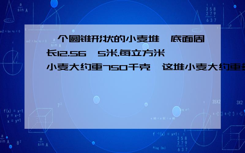 一个圆锥形状的小麦堆,底面周长12.56,5米.每立方米小麦大约重750千克,这堆小麦大约重多少吨?