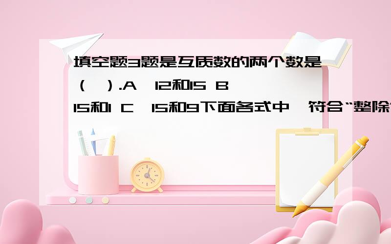 填空题3题是互质数的两个数是（ ）.A、12和15 B、15和1 C、15和9下面各式中,符合“整除”定义和算式应是（ ）.A、10÷4=2.5 B、5÷0.2=25 C、18÷6=3把12正确分解质因数的是（ ）.A、12=3×4 B、12=2×3×2