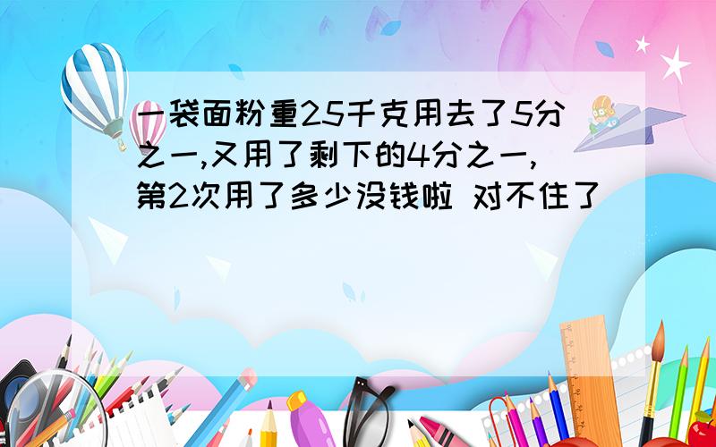 一袋面粉重25千克用去了5分之一,又用了剩下的4分之一,第2次用了多少没钱啦 对不住了