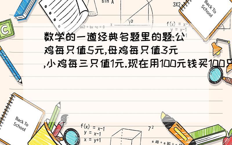 数学的一道经典名题里的题:公鸡每只值5元,母鸡每只值3元,小鸡每三只值1元.现在用100元钱买100只鸡.问:这100只鸡中.公鸡\母鸡\小鸡各有多少只?(公鸡\母鸡\小鸡都要买到)