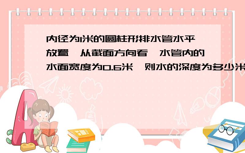 内径为1米的圆柱形排水管水平放置,从截面方向看,水管内的水面宽度为0.6米,则水的深度为多少米?有解析