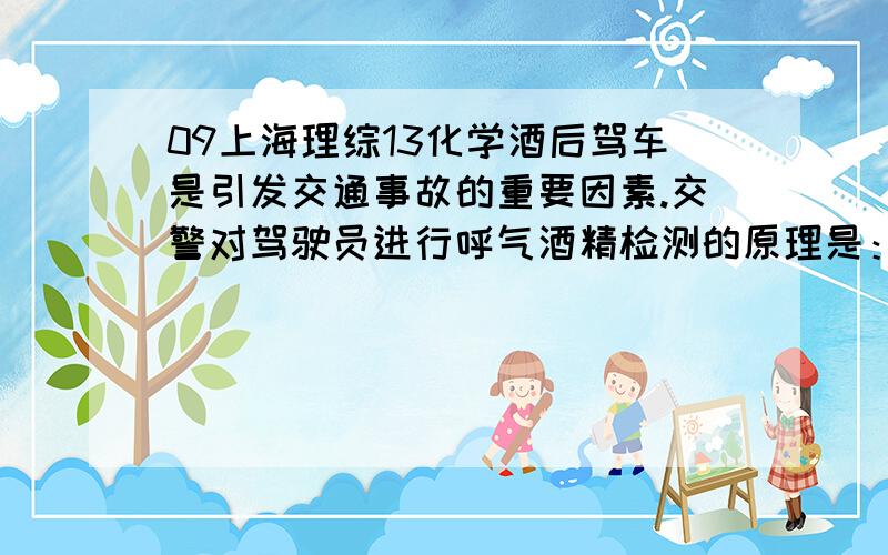 09上海理综13化学酒后驾车是引发交通事故的重要因素.交警对驾驶员进行呼气酒精检测的原理是：橙色的K2Cr2C7酸性水溶液乙醇迅速生成蓝绿色Cr3+.下列对乙醇的描述与此测定原理有关的是1.乙