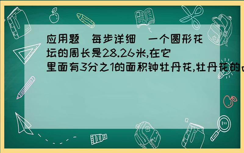 应用题（每步详细）一个圆形花坛的周长是28.26米,在它里面有3分之1的面积钟牡丹花,牡丹花的占地面积是多少?一根绳子长4米,它的一端栓在草地中心处的木柱上,另一端栓一头牛（接头处不计