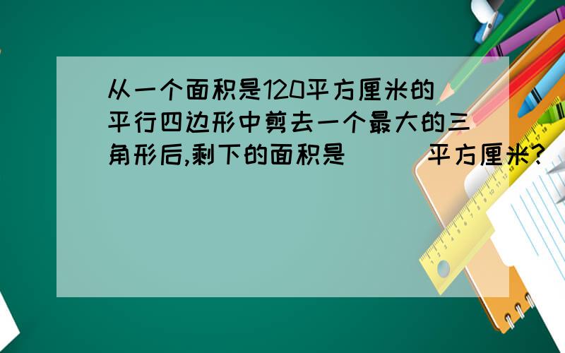 从一个面积是120平方厘米的平行四边形中剪去一个最大的三角形后,剩下的面积是 （ ）平方厘米?