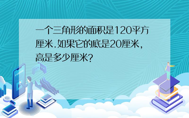 一个三角形的面积是120平方厘米.如果它的底是20厘米,高是多少厘米?