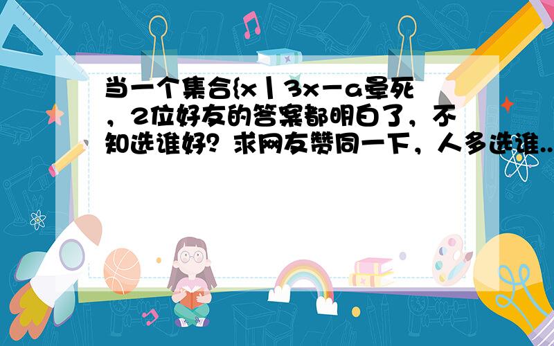 当一个集合{x丨3x－a晕死，2位好友的答案都明白了，不知选谁好？求网友赞同一下，人多选谁...