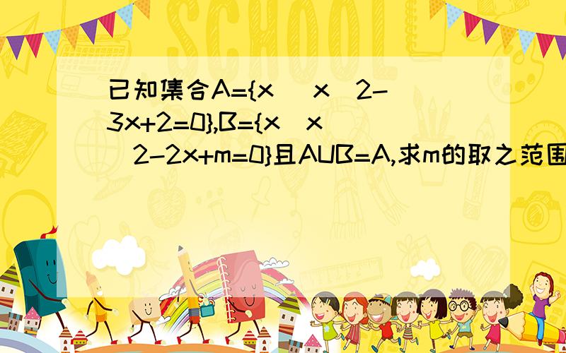 已知集合A={x |x^2-3x+2=0},B={x|x^2-2x+m=0}且AUB=A,求m的取之范围.就是怕不正确,时间紧迫,