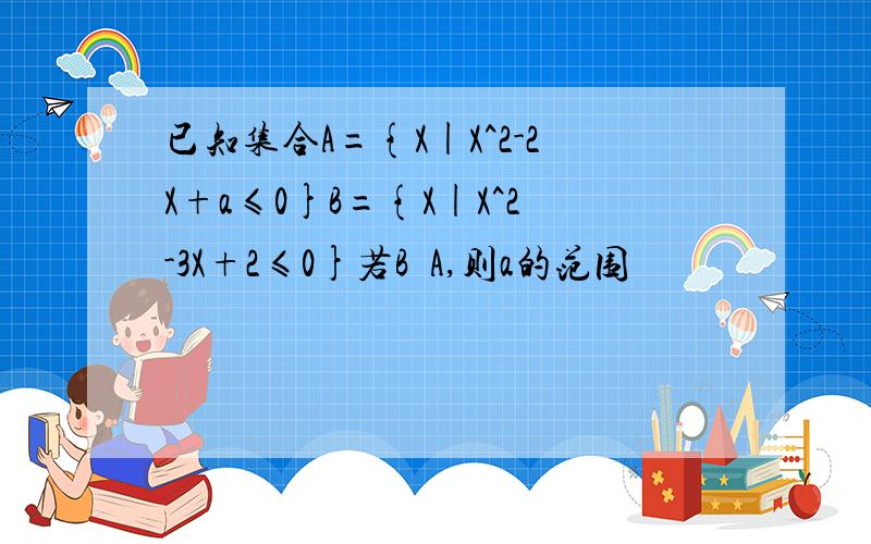 已知集合A={X|X^2-2X+a≤0}B={X|X^2-3X+2≤0}若B⊆A,则a的范围