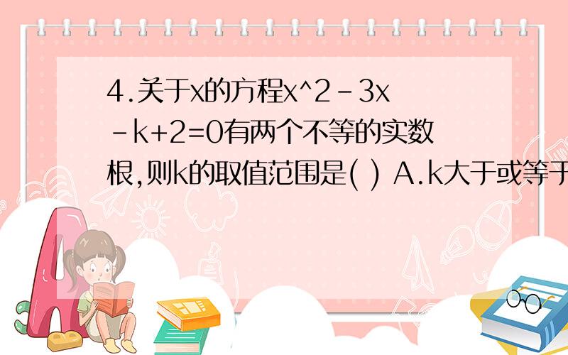 4.关于x的方程x^2-3x-k+2=0有两个不等的实数根,则k的取值范围是( ) A.k大于或等于1/4 B.k小或等于-4 C.k>-1/4 D.k