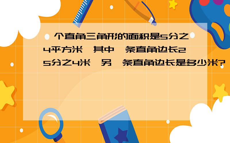 一个直角三角形的面积是5分之4平方米,其中一条直角边长25分之4米,另一条直角边长是多少米?