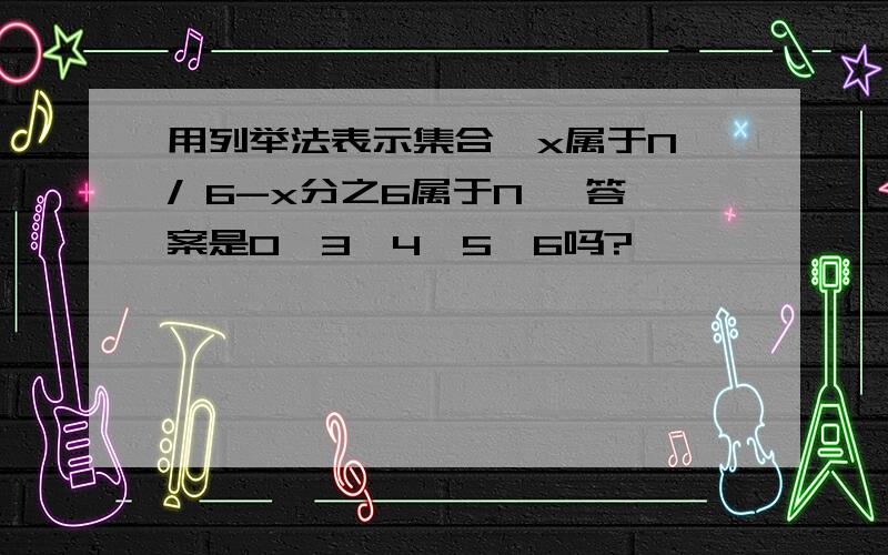 用列举法表示集合{x属于N / 6-x分之6属于N} 答案是0,3,4,5,6吗?