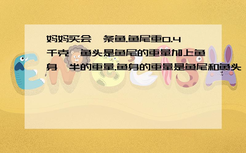 妈妈买会一条鱼.鱼尾重0.4千克,鱼头是鱼尾的重量加上鱼身一半的重量.鱼身的重量是鱼尾和鱼头一起的重量.请问妈妈买回来的鱼是多少千克?