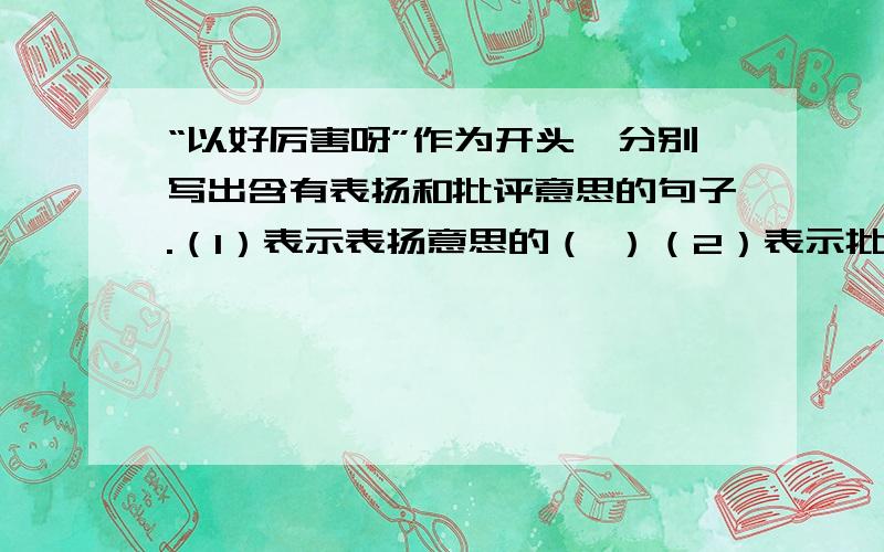 “以好厉害呀”作为开头,分别写出含有表扬和批评意思的句子.（1）表示表扬意思的（ ）（2）表示批评意思的（ ）