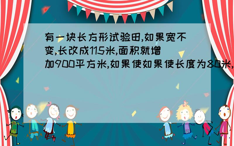 有一块长方形试验田,如果宽不变,长改成115米,面积就增加900平方米,如果使如果使长度为80米,宽不变,面积就比原来减少1200平方米.原来试验田的面积是多少平方米?