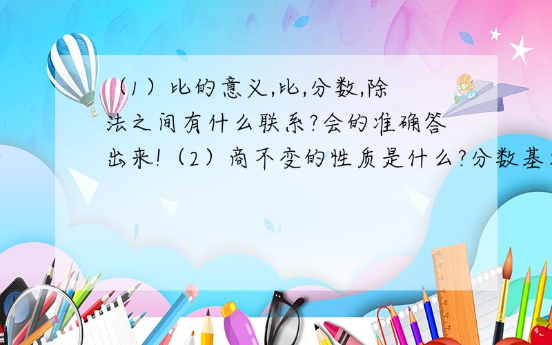 （1）比的意义,比,分数,除法之间有什么联系?会的准确答出来!（2）商不变的性质是什么?分数基本性质内容是什么?