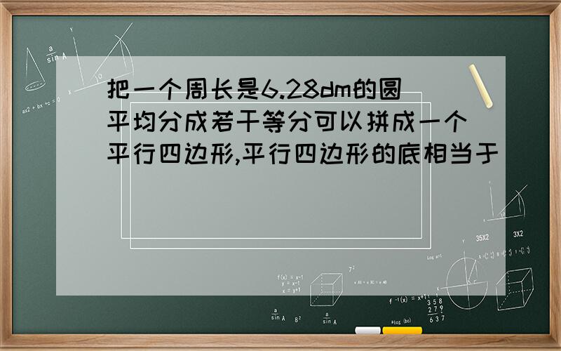 把一个周长是6.28dm的圆平均分成若干等分可以拼成一个平行四边形,平行四边形的底相当于（ ）,是（ ）cm把一个周长是6.28dm的圆平均分成若干等分可以拼成一个平行四边形,平行四边形的底相