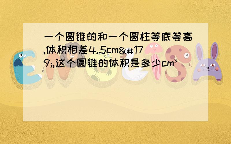 一个圆锥的和一个圆柱等底等高,体积相差4.5cm³,这个圆锥的体积是多少cm³