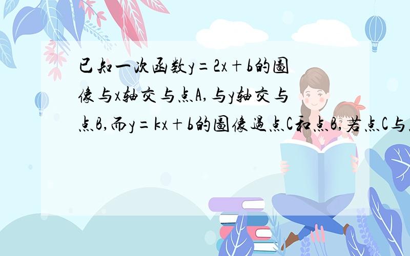 已知一次函数y=2x+b的图像与x轴交与点A,与y轴交与点B,而y=kx+b的图像过点C和点B,若点C与点A关于y轴对称,求k b 的值