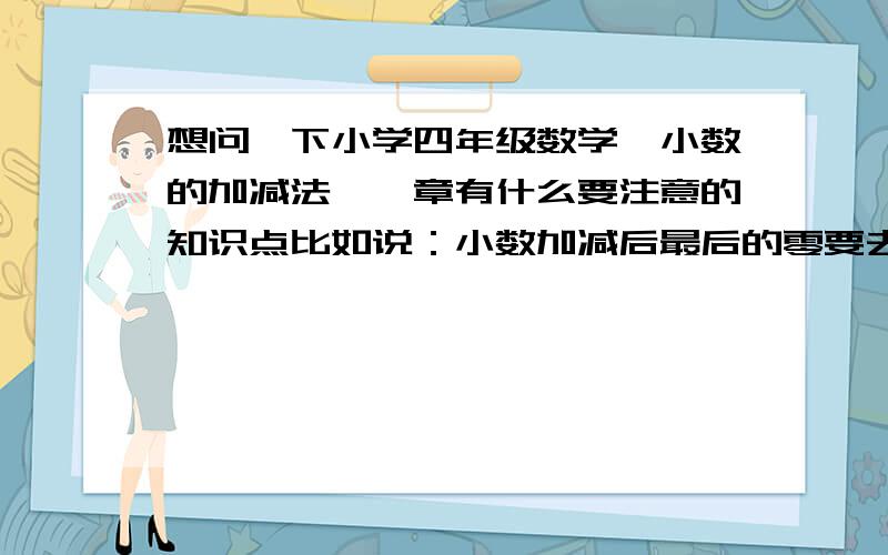 想问一下小学四年级数学《小数的加减法》一章有什么要注意的知识点比如说：小数加减后最后的零要去掉、如果是钱数相加则零不能去掉之类的因为在做家教,但是没有教过这门课,不知道