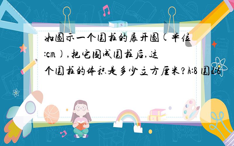 如图示一个圆柱的展开图(单位:cm),把它围成圆柱后,这个圆柱的体积是多少立方厘米?h:8 圆d:6