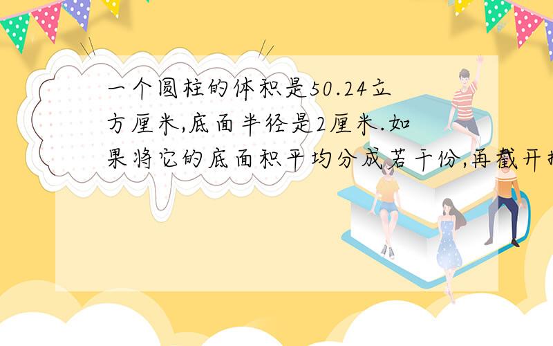 一个圆柱的体积是50.24立方厘米,底面半径是2厘米.如果将它的底面积平均分成若干份,再截开拼成一个和它等底等高的近似的长方体,表面积增加了多少平方厘米?这是我们周末数学家作!一定要