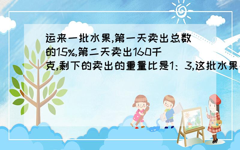 运来一批水果,第一天卖出总数的15%,第二天卖出160千克,剩下的卖出的重量比是1：3,这批水果共有多少kg不要方程,是要算式,要准确,