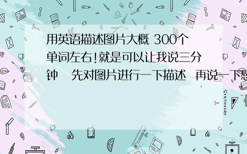 用英语描述图片大概 300个单词左右!就是可以让我说三分钟   先对图片进行一下描述  再说一下感想