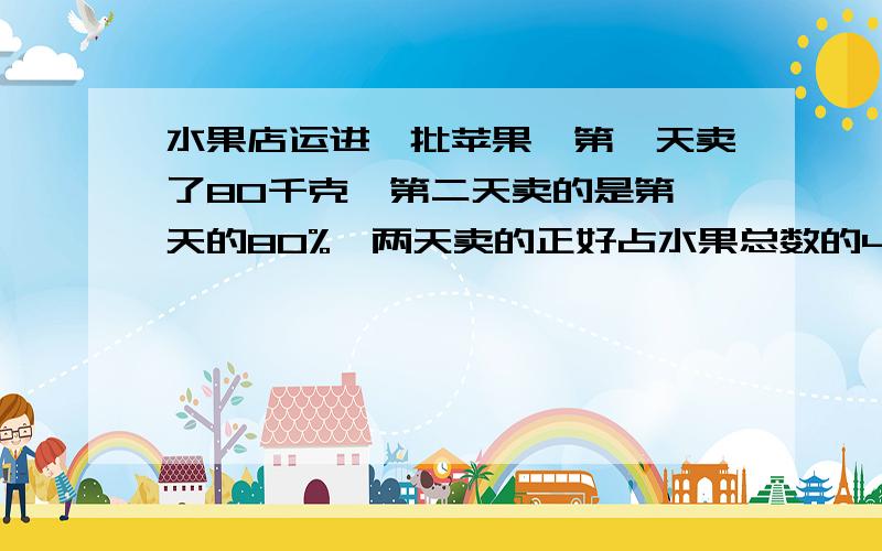 水果店运进一批苹果,第一天卖了80千克,第二天卖的是第一天的80%,两天卖的正好占水果总数的40%,这批水果有多少千克?