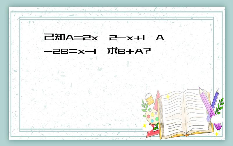 已知A=2x^2-x+1,A-2B=x-1,求B+A?