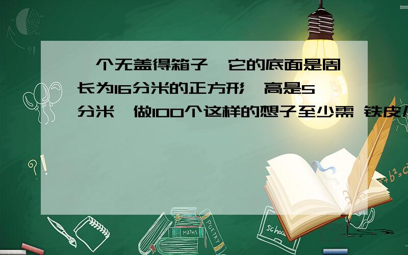 一个无盖得箱子,它的底面是周长为16分米的正方形,高是5分米,做100个这样的想子至少需 铁皮几平方米?