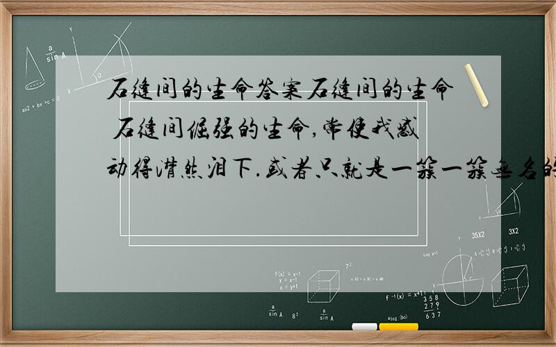 石缝间的生命答案石缝间的生命 石缝间倔强的生命,常使我感动得潸然泪下.或者只就是一簇一簇无名的野草,春绿秋黄,岁岁枯荣.它们没有条件生长宽阔的叶子,因为它们寻找不到足以使草叶变