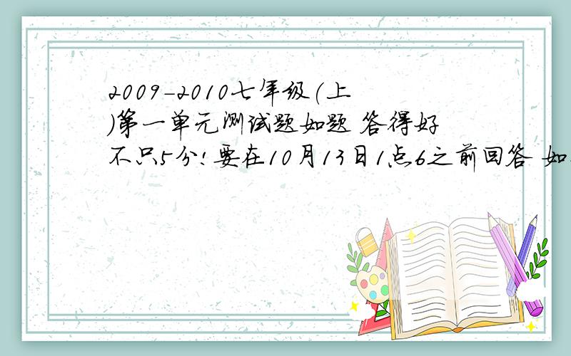 2009-2010七年级(上)第一单元测试题如题 答得好不只5分!要在10月13日1点6之前回答 如果只有答案也行 只请您速度点 要人教版的 要是对的到 那我下次也找你来答