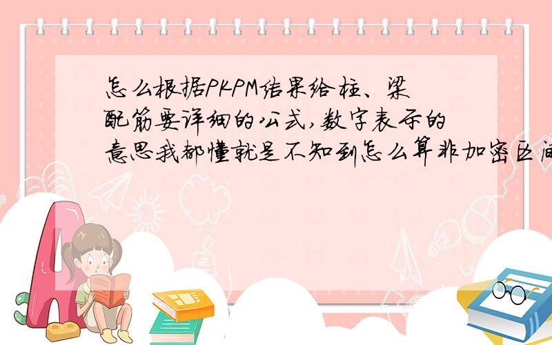 怎么根据PKPM结果给柱、梁配筋要详细的公式,数字表示的意思我都懂就是不知到怎么算非加密区间距怎么来的还有就是梁的数字很多不知道怎么选数字,主要就是梁、柱、板的配筋怎么算,最好