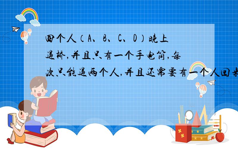 四个人（A、B、C、D）晚上过桥,并且只有一个手电筒,每次只能过两个人,并且还需要有一个人回来传递手电筒,每次只能过两个人,并且还需要有一个人回来传递手电筒,四个人过桥的速度不一样