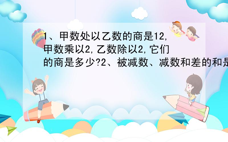 1、甲数处以乙数的商是12,甲数乘以2,乙数除以2,它们的商是多少?2、被减数、减数和差的和是100,减数比差少10,减数是多少?