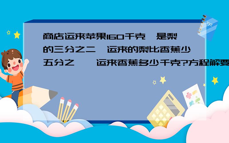 商店运来苹果160千克,是梨的三分之二,运来的梨比香蕉少五分之一,运来香蕉多少千克?方程解要有详细等式快啊明天就交了