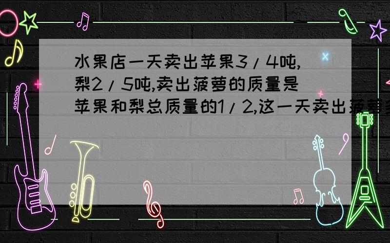 水果店一天卖出苹果3/4吨,梨2/5吨,卖出菠萝的质量是苹果和梨总质量的1/2,这一天卖出菠萝多少吨