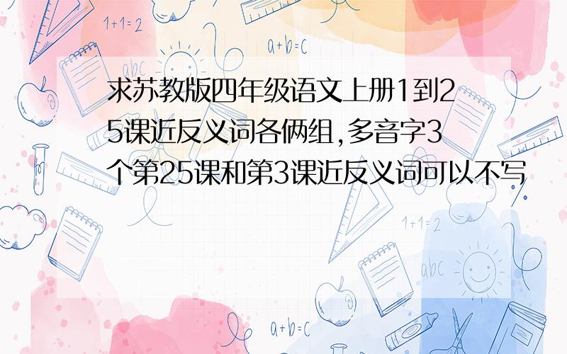 求苏教版四年级语文上册1到25课近反义词各俩组,多音字3个第25课和第3课近反义词可以不写