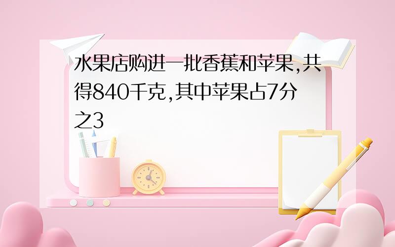 水果店购进一批香蕉和苹果,共得840千克,其中苹果占7分之3