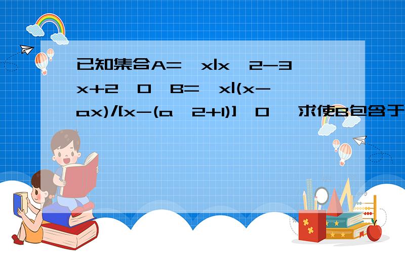 已知集合A={x|x^2-3x+2≤0}B={x|(x-ax)/[x-(a^2+1)]＜0} 求使B包含于A的实数a的取值范围