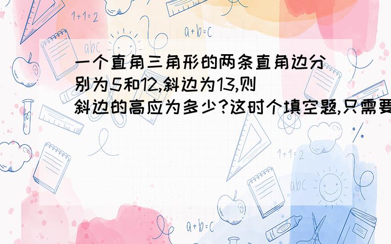 一个直角三角形的两条直角边分别为5和12,斜边为13,则斜边的高应为多少?这时个填空题,只需要把大难说出来就行了