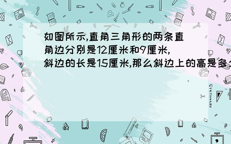 如图所示,直角三角形的两条直角边分别是12厘米和9厘米,斜边的长是15厘米,那么斜边上的高是多少?