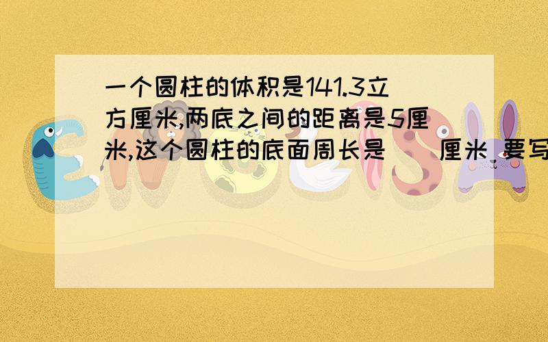 一个圆柱的体积是141.3立方厘米,两底之间的距离是5厘米,这个圆柱的底面周长是（）厘米 要写计算过程